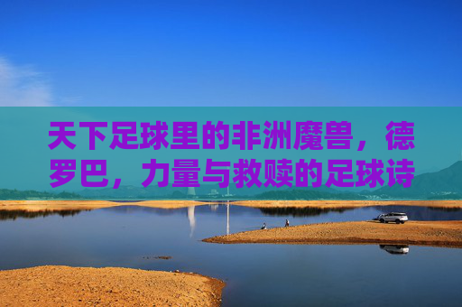 天下足球里的非洲魔兽,德罗巴,力量与救赎的足球诗篇
