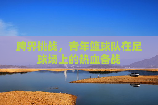 跨界挑战,青年篮球队在足球场上的热血备战
