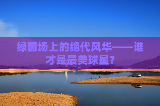 绿茵场上的绝代风华——谁才是最美球星?