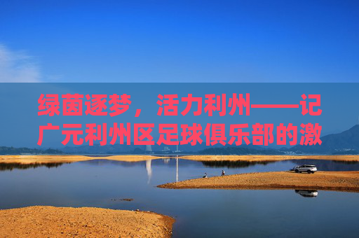 绿茵逐梦,活力利州——记广元利州区足球俱乐部的激情与风采