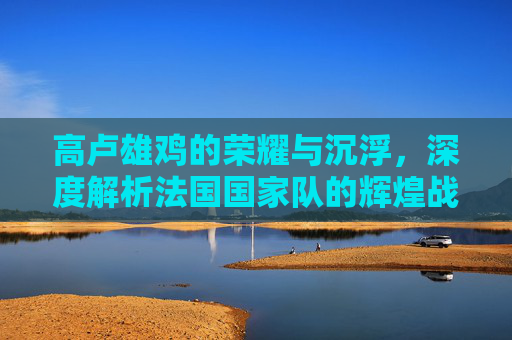 高卢雄鸡的荣耀与沉浮,深度解析法国国家队的辉煌战绩与时代变迁