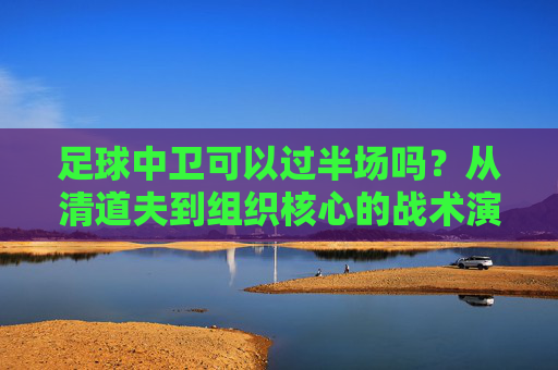 足球中卫可以过半场吗？从清道夫到组织核心的战术演变
