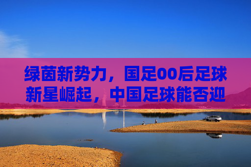 绿茵新势力，国足00后足球新星崛起，中国足球能否迎来曙光？