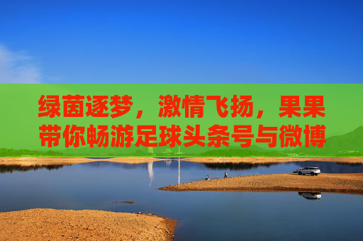 绿茵逐梦,激情飞扬,果果带你畅游足球头条号与微博的精彩世界