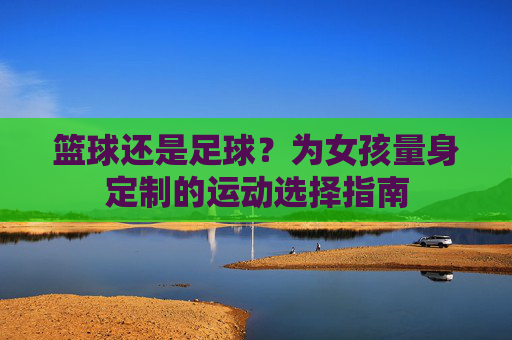 篮球还是足球？为女孩量身定制的运动选择指南