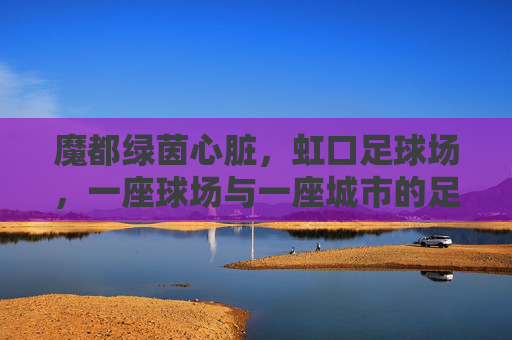 魔都绿茵心脏,虹口足球场,一座球场与一座城市的足球记忆