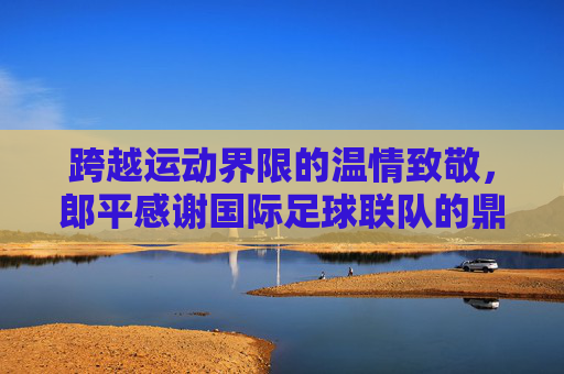 跨越运动界限的温情致敬,郎平感谢国际足球联队的鼎力支持