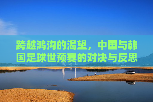 跨越鸿沟的渴望，中国与韩国足球世预赛的对决与反思
