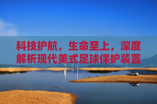 科技护航,生命至上,深度解析现代美式足球保护装置的演变与革新