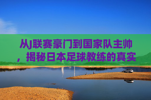 从J联赛豪门到国家队主帅，揭秘日本足球教练的真实薪资体系
