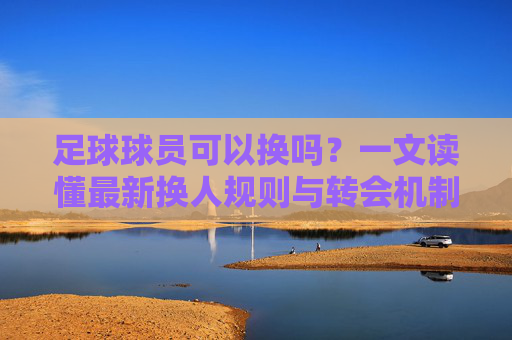 足球球员可以换吗？一文读懂最新换人规则与转会机制
