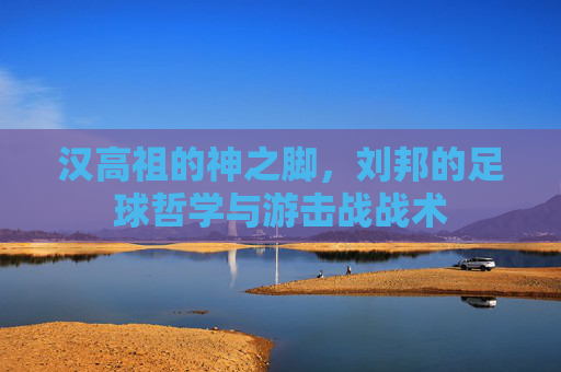 汉高祖的神之脚,刘邦的足球哲学与游击战战术