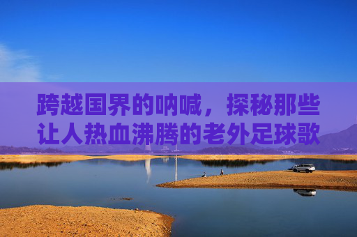 跨越国界的呐喊，探秘那些让人热血沸腾的老外足球歌曲