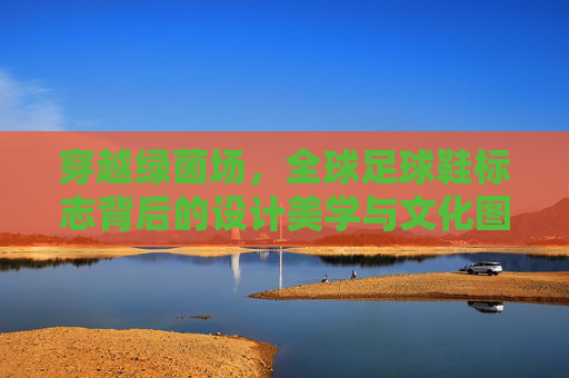 穿越绿茵场，全球足球鞋标志背后的设计美学与文化图腾