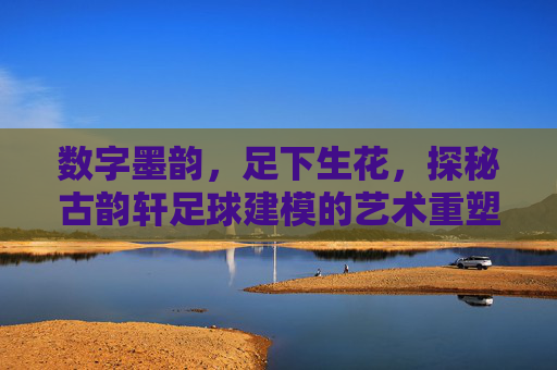 数字墨韵,足下生花,探秘古韵轩足球建模的艺术重塑