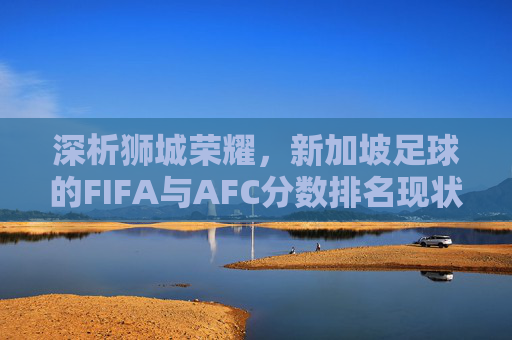 深析狮城荣耀，新加坡足球的FIFA与AFC分数排名现状与挑战