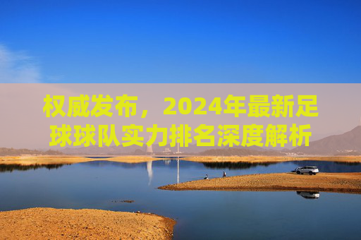 权威发布,2024年最新足球球队实力排名深度解析