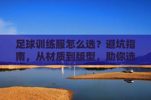 足球训练服怎么选?避坑指南,从材质到版型,助你选到神级装备