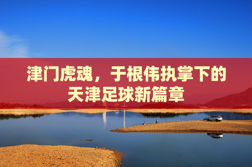 津门虎魂，于根伟执掌下的天津足球新篇章