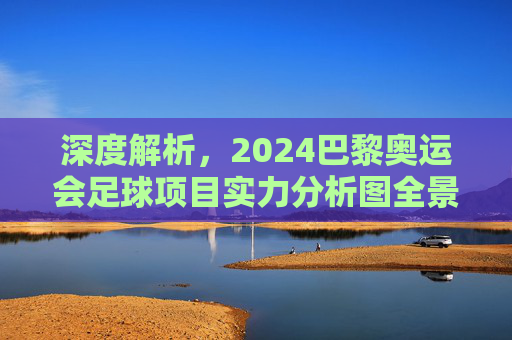 深度解析,2024巴黎奥运会足球项目实力分析图全景透视与夺冠预测