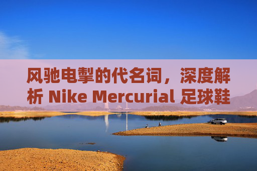 风驰电掣的代名词,深度解析 Nike Mercurial 足球鞋的卓越特点