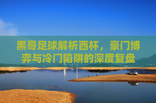 黑哥足球解析西杯,豪门博弈与冷门陷阱的深度复盘