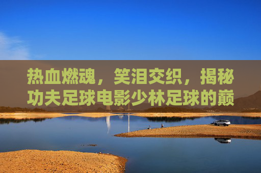 热血燃魂，笑泪交织，揭秘功夫足球电影少林足球的巅峰开头曲