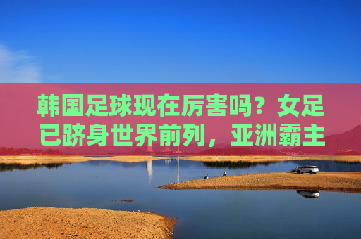 韩国足球现在厉害吗?女足已跻身世界前列,亚洲霸主地位稳固