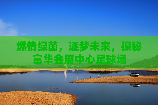 燃情绿茵,逐梦未来,探秘富华会展中心足球场