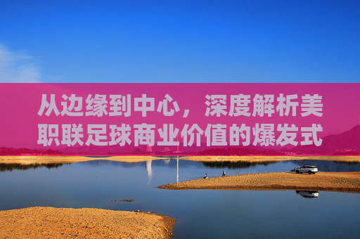 从边缘到中心，深度解析美职联足球商业价值的爆发式增长与未来图景