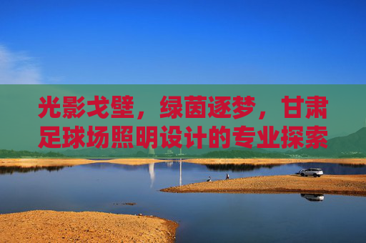 光影戈壁,绿茵逐梦,甘肃足球场照明设计的专业探索