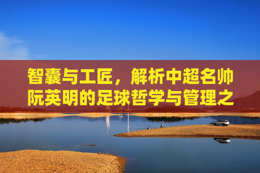 智囊与工匠，解析中超名帅阮英明的足球哲学与管理之道