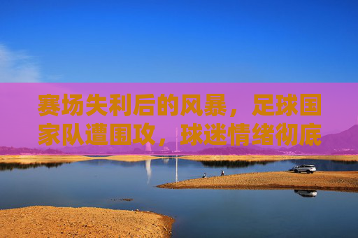 赛场失利后的风暴,足球国家队遭围攻,球迷情绪彻底失控