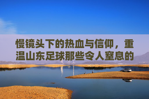 慢镜头下的热血与信仰,重温山东足球那些令人窒息的瞬间