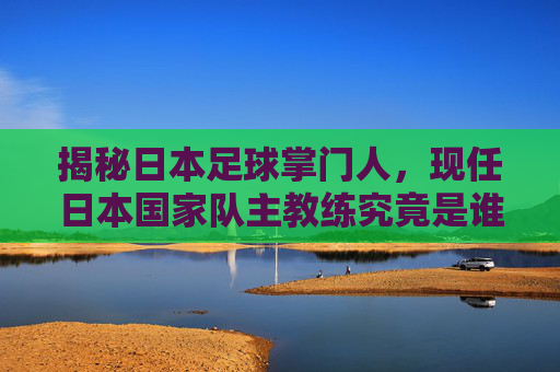 揭秘日本足球掌门人，现任日本国家队主教练究竟是谁？