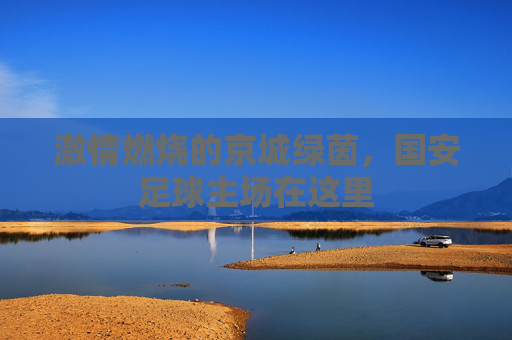 激情燃烧的京城绿茵，国安足球主场在这里