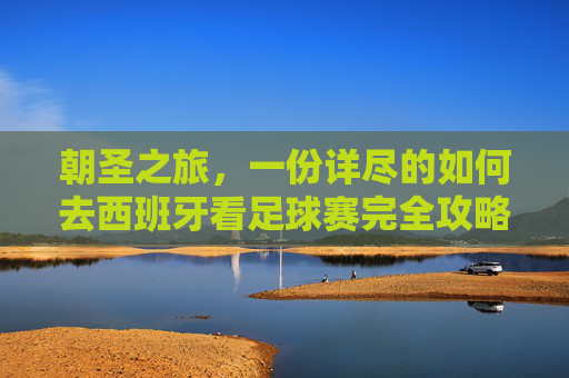 朝圣之旅,一份详尽的如何去西班牙看足球赛完全攻略