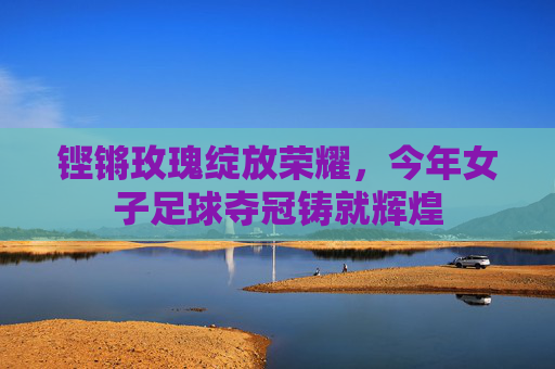 铿锵玫瑰绽放荣耀，今年女子足球夺冠铸就辉煌