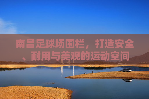 南昌足球场围栏,打造安全、耐用与美观的运动空间