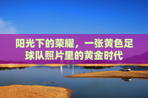 阳光下的荣耀,一张黄色足球队照片里的黄金时代