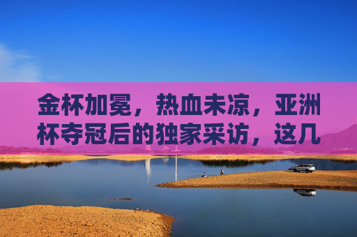 金杯加冕，热血未凉，亚洲杯夺冠后的独家采访，这几句话让无数人破防