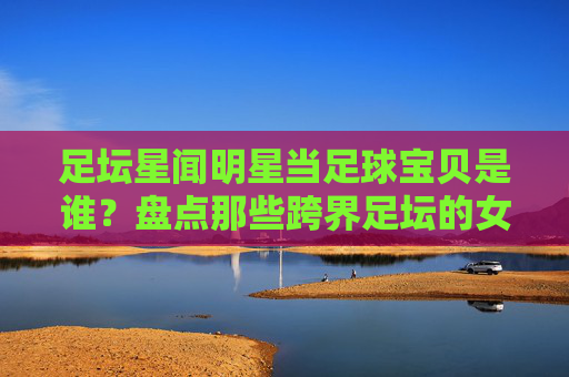 足坛星闻明星当足球宝贝是谁？盘点那些跨界足坛的女神们