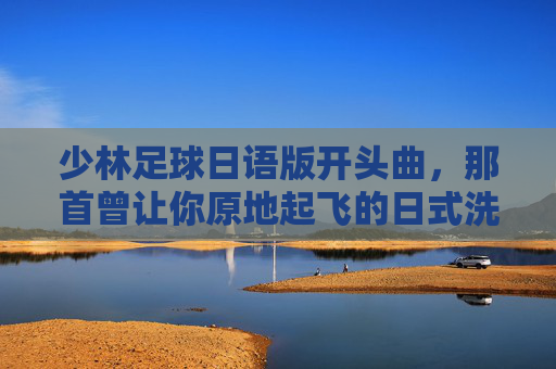 少林足球日语版开头曲,那首曾让你原地起飞的日式洗脑神曲