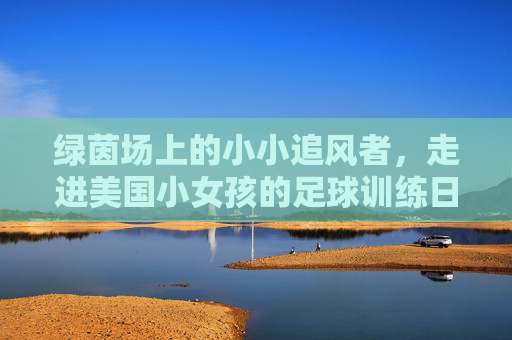 绿茵场上的小小追风者，走进美国小女孩的足球训练日常