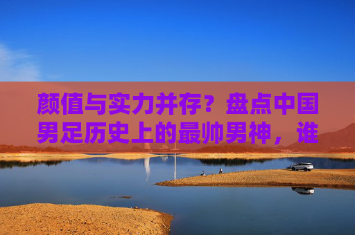 颜值与实力并存？盘点中国男足历史上的最帅男神，谁是你心中的天花板？