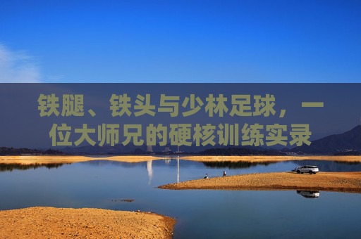 铁腿、铁头与少林足球，一位大师兄的硬核训练实录
