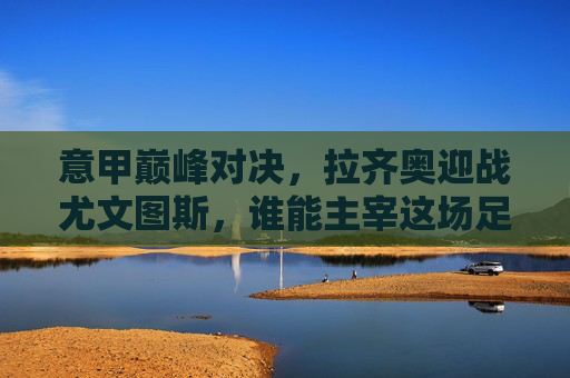 意甲巅峰对决,拉齐奥迎战尤文图斯,谁能主宰这场足球竞技?