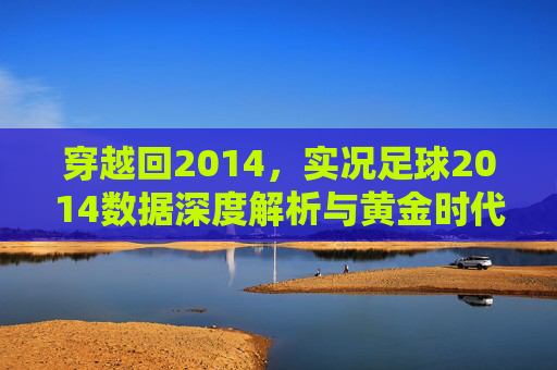穿越回2014,实况足球2014数据深度解析与黄金时代的回忆
