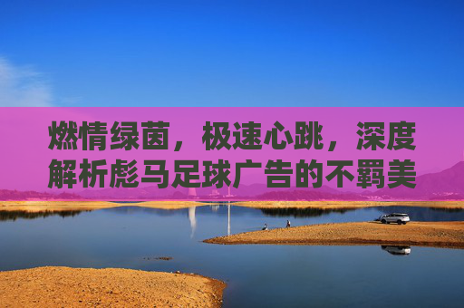 燃情绿茵，极速心跳，深度解析彪马足球广告的不羁美学