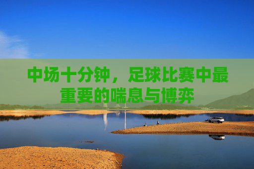 中场十分钟,足球比赛中最重要的喘息与博弈